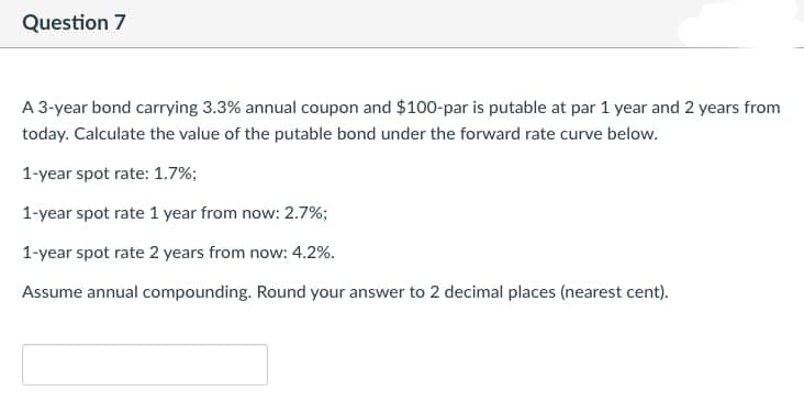 Question 7
A 3-year bond carrying 3.3% annual coupon and $100-par is putable at par 1 year and 2 years from
today. Calculate the value of the putable bond under the forward rate curve below.
1-year spot rate: 1.7%;
1-year spot rate 1 year from now: 2.7%;
1-year spot rate 2 years from now: 4.2%.
Assume annual compounding. Round your answer to 2 decimal places (nearest cent).