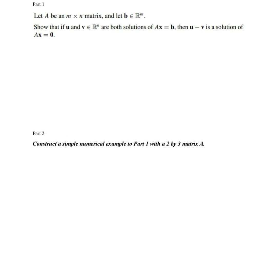 Part 1
Let A be an m x n matrix, and let b e R™.
Show that if u and v € R" are both solutions of Ax=b, then u - v is a solution of
Ax = 0.
Part 2
Construct a simple numerical example to Part 1 with a 2 by 3 matrix A.