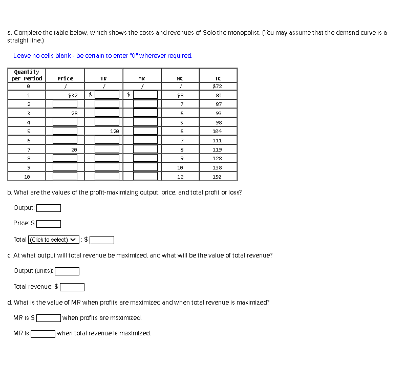 a. Complete the table below, which shows the costs and revenues of Solo the monopolist. (You may assume that the demand curve is a
straight line.)
Leave no cells blank - be certain to enter "0" wherever required.
Quantity
per Period
0
1
2
3
4
5
6
7
8
9
10
Price: $
Price
/
$32
Total (Click to select)
Output (units):
28
MR IS
20
$
TR
$
}
120
$
MR
MC
}
$8
7
6
5
6
b. What are the values of the profit-maximizing output, price, and total profit or loss?
Output:
7
8
9
10
12
TC
$72
87
93
98
104
111
119
128
138
150
c. At what output will total revenue be maximized, and what will be the value of total revenue?
Total revenue: $
d. What is the value of MR when profits are maximized and when total revenue is maximized?
MR IS $
when profits are maximized.
when total revenue is maximized.