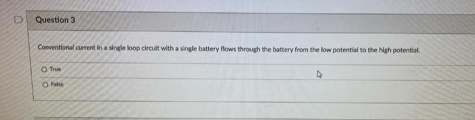 D
Question 3
Conventional current in a single loop circuit with a single battery flows through the battery from the low potential to the high potential.
True
False