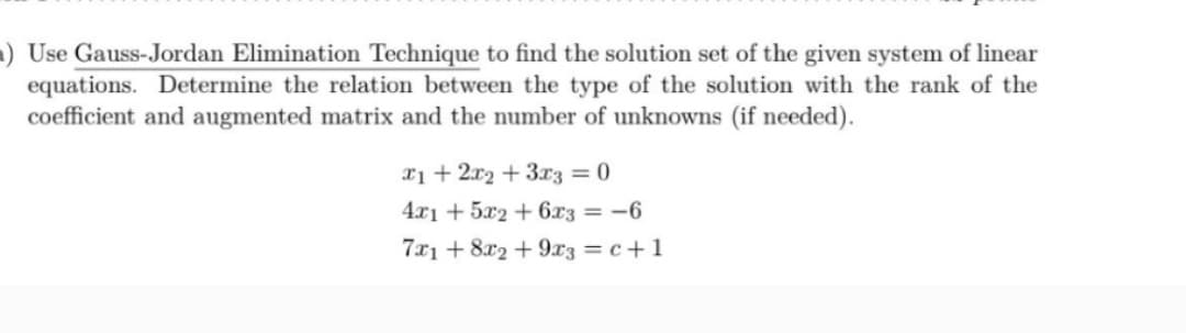 Use Gauss-Jordan Elimination Technique to find the solution set of the given system of linear
equations. Determine the relation between the type of the solution with the rank of the
coefficient and augmented matrix and the number of unknowns (if needed).
x1 + 2x2 + 3x3 = 0
4x1 +5x2 + 6x3 = -6
7x1 +8x2 +9x3 = c + 1