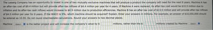 The Lesseig Company has an opportunity to invest in one of two mutually exclusive machines that will produce a product the company will need for the next 8 years. Machine A has
an after-tax cost of $9.4 million but will provide after-tax inflows of $4.4 million per year for 4 years. If Machine A were replaced, its after-tax cost would be $10.5 million due to
inflation and its after-tax cash inflows would increase to $4.9 million due to production efficiencies. Machine B has an after-tax cost of $13.5 million and will provide after-tax inflows
of $4.5 million per year for 8 years. If the WACC is 9%, which machine should be acquired? Explain. Enter your answers in millions. For example, an answer of $10,550,000 should
be entered as 10.55. Do not round intermediate calculations. Round your answers to two decimal places.
Machines is the better project and will increase the company's value by $
millions, rather than the s
millions created by Machine S