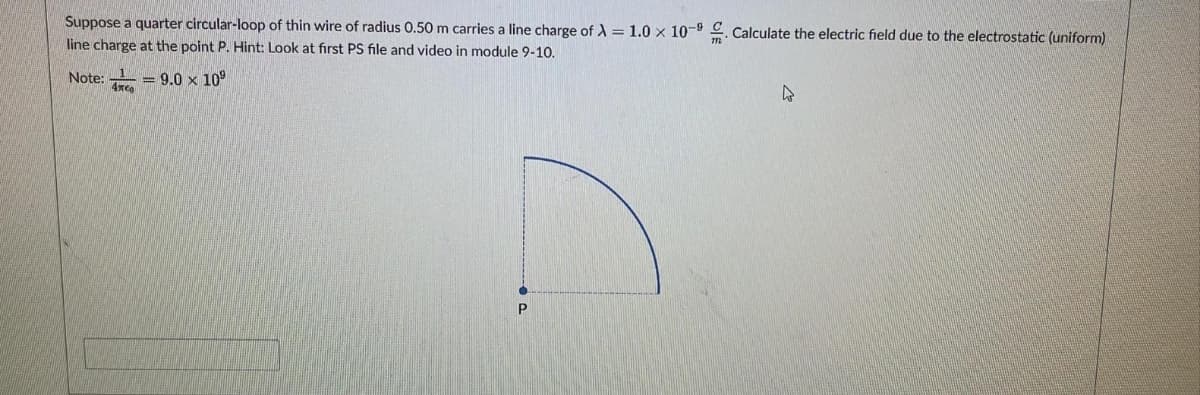 Suppose a quarter circular-loop of thin wire of radius 0.50 m carries a line charge of A = 1.0 x 10-9. Calculate the electric field due to the electrostatic (uniform)
line charge at the point P. Hint: Look at first PS file and video in module 9-10.
Note:
- 9.0 x 109
4xco
P
4