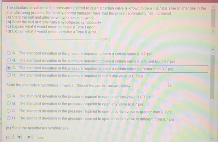 The standard deviation in the pressure required to open a certain valve is known to be a=0.7 psi. Due to changes in the
manufacturing process, the quality-control manager feels that the pressure variability has increased.
(a) State the null and alternative hypotheses in words
(b) State the null and alternative hypotheses symbolically
(c) Explain what it would mean to make a Type 1 error
(d) Explain what it would mean to make a Type Il error.
A. The standard deviation in the pressure required to open a certain valve is 0.7 psi
B. The standard deviation in the pressure required to open a certain valve is different from 0.7 psi
OC. The standard deviation in the pressure required to open a certain valve is greater than 0.7 psi
D. The standard deviation in the pressure required to open any valve is 0.7 psl.
State the alternative hypothesis in words. Choose the correct answer below.
A. The standard deviation in the pressure required to open a certain valve is 0.7 psi.
B. The standard deviation in the pressure required to open any valve is 0.7 psi
C. The standard deviation in the pressure required to open a certain valve is greater than 0.7 psi.
OD. The standard deviation in the pressure required to open a certain valve is different from 0.7 psl.
(b) State the hypotheses symbolically
HA
DSİ