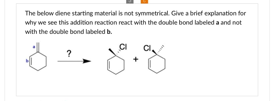 The below diene starting material is not symmetrical. Give a brief explanation for
why we see this addition reaction react with the double bond labeled a and not
with the double bond labeled b.
a
?
CI
80+%