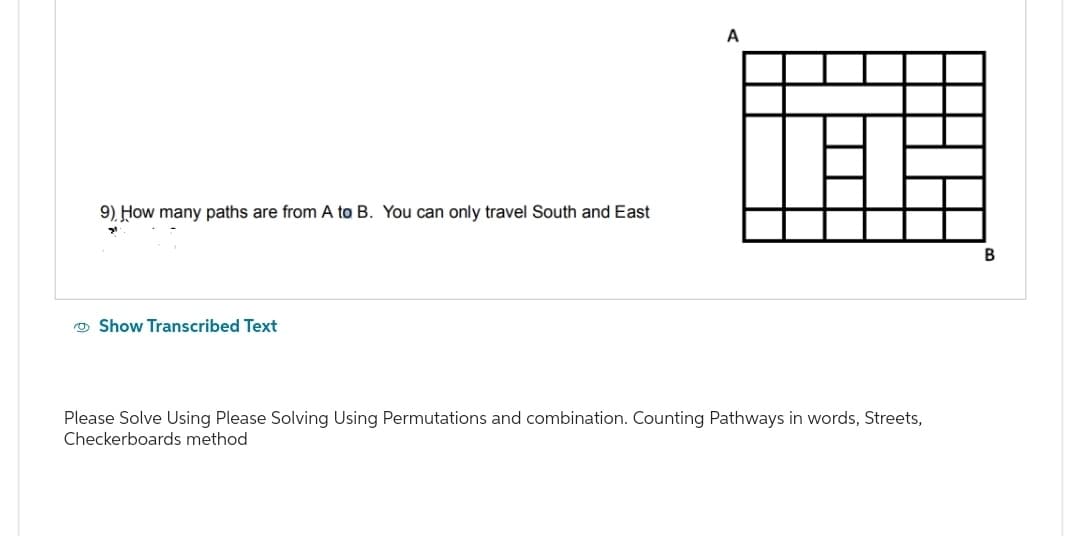 9). How many paths are from A to B. You can only travel South and East
Show Transcribed Text
A
Please Solve Using Please Solving Using Permutations and combination. Counting Pathways in words, Streets,
Checkerboards method
B