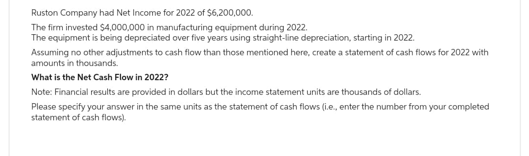 Ruston Company had Net Income for 2022 of $6,200,000.
The firm invested $4,000,000 in manufacturing equipment during 2022.
The equipment is being depreciated over five years using straight-line depreciation, starting in 2022.
Assuming no other adjustments to cash flow than those mentioned here, create a statement of cash flows for 2022 with
amounts in thousands.
What is the Net Cash Flow in 2022?
Note: Financial results are provided in dollars but the income statement units are thousands of dollars.
Please specify your answer in the same units as the statement of cash flows (i.e., enter the number from your completed
statement of cash flows).