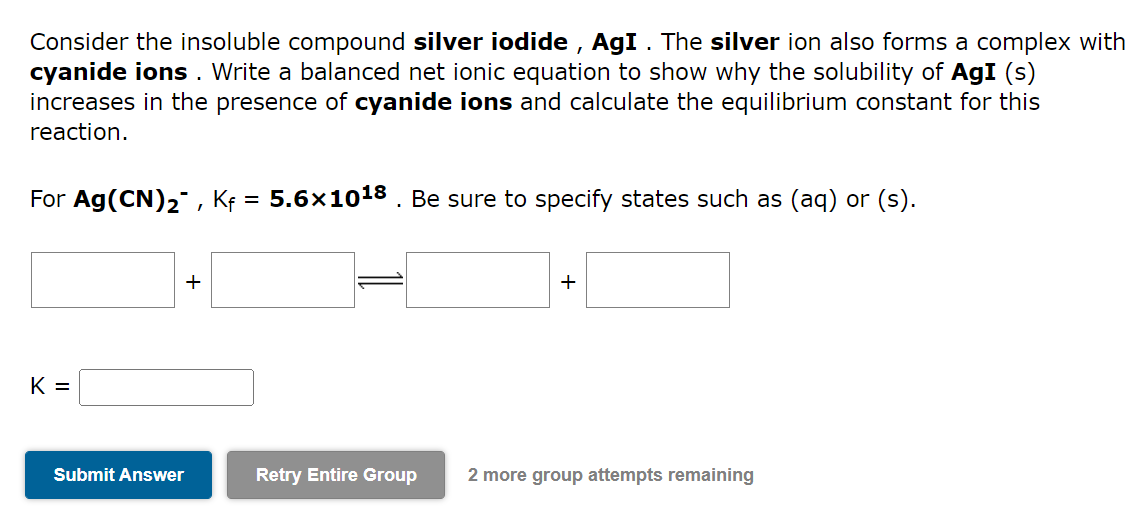 Consider the insoluble compound silver iodide, AgI. The silver ion also forms a complex with
cyanide ions. Write a balanced net ionic equation to show why the solubility of AgI (s)
increases in the presence of cyanide ions and calculate the equilibrium constant for this
reaction.
For Ag(CN)₂, Kf = 5.6×10¹8 . Be sure to specify states such as (aq) or (s).
K =
+
Submit Answer
+
Retry Entire Group 2 more group attempts remaining