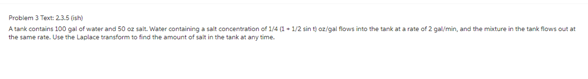 Problem 3 Text: 2.3.5 (ish)
A tank contains 100 gal of water and 50 oz salt. Water containing a salt concentration of 1/4 (1+1/2 sin t) oz/gal flows into the tank at a rate of 2 gal/min, and the mixture in the tank flows out at
the same rate. Use the Laplace transform to find the amount of salt in the tank at any time.