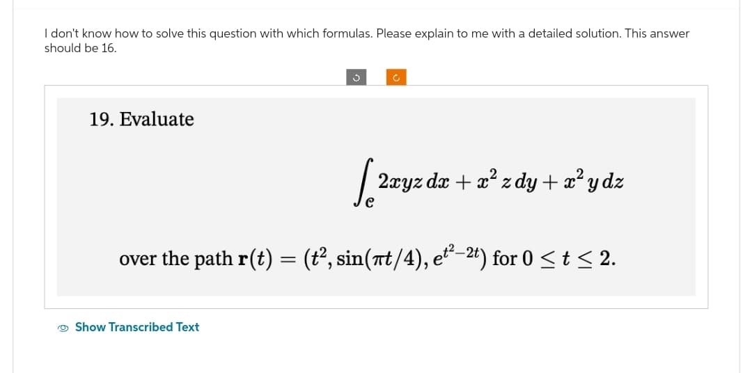 I don't know how to solve this question with which formulas. Please explain to me with a detailed solution. This answer
should be 16.
19. Evaluate
3
[ 2xyz dx + x²zdy + x²y dz
over the path r(t) = (t², sin(πt/4), et²—2t) for 0 ≤ t ≤ 2.
Show Transcribed Text