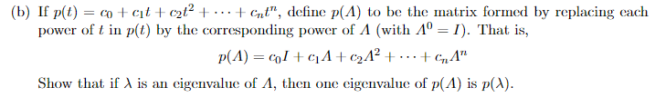 (b) If p(t) = co + c₁t+c₂t² + ... + Cnt", define p(4) to be the matrix formed by replacing each
power of t in p(t) by the corresponding power of A (with Aº = 1). That is,
p(A) = col+c₁A+₂4² ++CnAn
Show that if X is an eigenvalue of A, then one eigenvalue of p(A) is p(x).