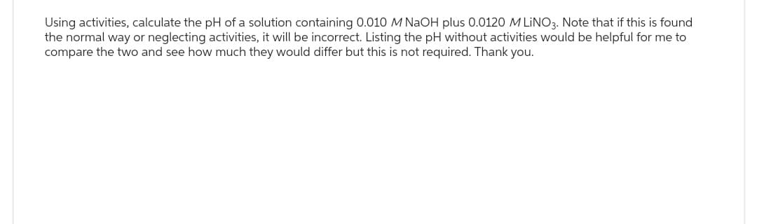 Using activities, calculate the pH of a solution containing 0.010 M NaOH plus 0.0120 M LINO3. Note that if this is found
the normal way or neglecting activities, it will be incorrect. Listing the pH without activities would be helpful for me to
compare the two and see how much they would differ but this is not required. Thank you.