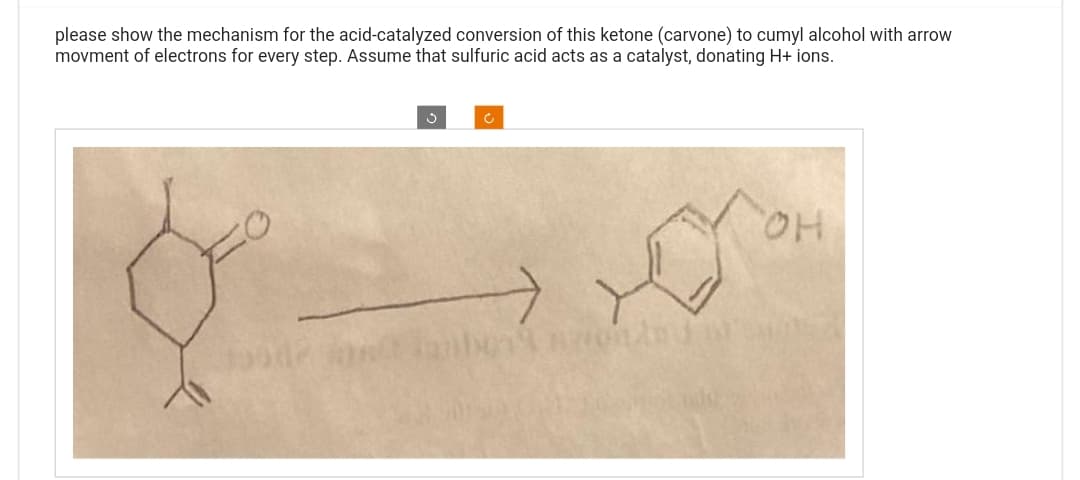 please show the mechanism for the acid-catalyzed conversion of this ketone (carvone) to cumyl alcohol with arrow
movment of electrons for every step. Assume that sulfuric acid acts as a catalyst, donating H+ ions.
Ć
O
OH