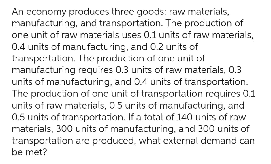 An economy produces three goods: raw materials,
manufacturing, and transportation. The production of
one unit of raw materials uses 0.1 units of raw materials,
0.4 units of manufacturing, and 0.2 units of
transportation. The production of one unit of
manufacturing requires 0.3 units of raw materials, 0.3
units of manufacturing, and 0.4 units of transportation.
The production of one unit of transportation requires 0.1
units of raw materials, 0.5 units of manufacturing, and
0.5 units of transportation. If a total of 140 units of raw
materials, 300 units of manufacturing, and 300 units of
transportation are produced, what external demand can
be met?