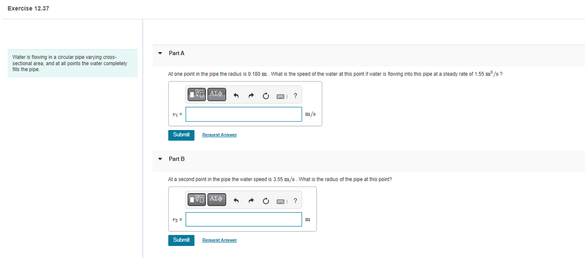 Exercise 12.37
Water is flowing in a circular pipe varying cross-
sectional area, and at all points the water completely
fills the pipe.
Part A
At one point in the pipe the radius is 0.180 m. What is the speed of the water at this point if water is flowing into this pipe at a steady rate of 1.55 m³/s ?
v1 =
Submit
Part B
r2 =
|VLI ΑΣΦ
Request Answer
Submit
At a second point in the pipe the water speed is 3.55 m/s. What is the radius of the pipe at this point?
|IVE ΑΣΦ A
?
Request Answer
m/s
m