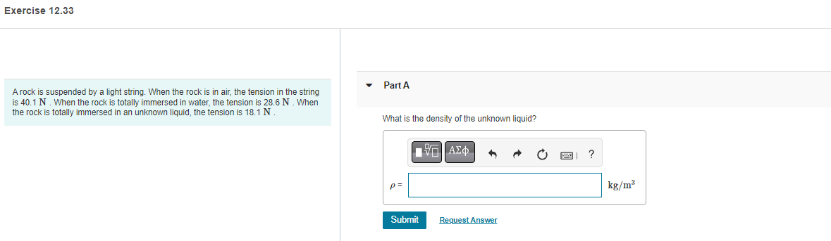 Exercise 12.33
A rock is suspended by a light string. When the rock is in air, the tension in the string
is 40.1 N. When the rock is totally immersed in water, the tension is 28.6 N. When
the rock is totally immersed in an unknown liquid, the tension is 18.1 N
Part A
What is the density of the unknown liquid?
p=
Submit
Π|| ΑΣΦ
Request Answer
?
kg/m³