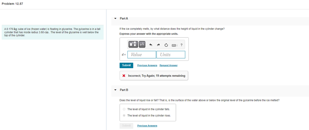 Problem 12.57
A 0.170-kg cube of ice (frozen water) is floating in glycerine. The gylcerine is in a tall
cylinder that has inside radius 3.60 cm. The level of the glycerine well below the
top of the cylinder.
Part A
If the ice completely melts, by what distance does the height of liquid in the cylinder change?
Express your answer with the appropriate units.
d=
Submit
μA
Value
Part B
Units
Previous Answers Request Answer
* Incorrect; Try Again; 19 attempts remaining
?
Does the level of liquid rise or fall? That is, is the surface of the water above or below the original level of the gylcerine before the ice melted?
The level of liquid in the cylinder falls.
The level of liquid in the cylinder rises.
Submit Previous Answers