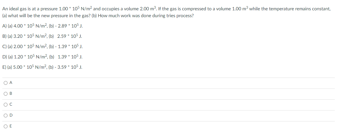 An ideal gas is at a pressure 1.00 * 105 N/m² and occupies a volume 2.00 m³. If the gas is compressed to a volume 1.00 m³ while the temperature remains constant,
(a) what will be the new pressure in the gas? (b) How much work was done during tries process?
A) (a) 4.00
105 N/m², (b) - 2.89
105 J.
B) (a) 3.20
105 N/m², (b) 2.59 * 105 J.
C) (a) 2.00
105 N/m², (b) - 1.39
105 J.
D) (a) 1.20
105 J.
E) (a) 5.00
105 J.
O A
O B
O C
OD
O E
105 N/m², (b) 1.39
105 N/m², (b) - 3.59