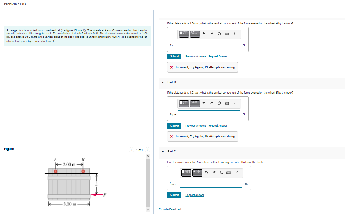 ### Problem 11.83

A garage door is mounted on an overhead rail (illustrated in the figure below). The wheels at point A and point B have rusted in such a way that they no longer roll but instead slide along the track. The coefficient of kinetic friction is \(0.51\). The distance between the wheels is \(2.00 \, \text{m}\), with each wheel positioned \(0.50 \, \text{m}\) from the vertical sides of the door. The door is uniformly weighted and it weighs \(625 \, \text{N}\). It is being pushed to the left at a constant speed by a horizontal force \( \mathbf{F} \).

#### Figure:
The figure depicts a simplified diagram of the garage door.  
- The door is rectangular, with a width of \(3.00 \, \text{m}\).  
- There are two wheels, labeled \(A\) and \(B\), which are positioned \(2.00 \, \text{m}\) apart.  
- A horizontal force \( \mathbf{F} \) is applied to the door at a height \( h \) above the ground, pushing the door to the left.

#### Part A
If the distance \( h \) is \(1.58 \, \text{m}\), what is the vertical component of the force exerted on the wheel \(A\) by the track?

\[ F_{A} = \quad \text{N} \]

#### Part B
If the distance \( h \) is \(1.58 \, \text{m}\), what is the vertical component of the force exerted on the wheel \(B\) by the track?

\[ F_{B} = \quad \text{N} \]

#### Part C
Determine the maximum value that \( h \) can have without causing one wheel to leave the track.

\[ h_{\text{max}} = \quad \text{m} \]