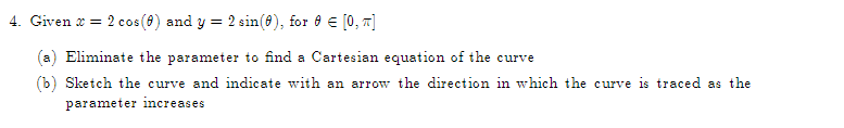 4. Given x = 2 cos (0) and y = 2 sin(0), for 0 € [0, π]
Eliminate the parameter to find a Cartesian equation of the curve
(b) Sketch the curve and indicate with an arrow the direction in which the curve is traced as the
parameter increases