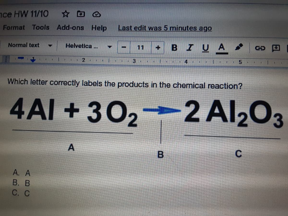 nce HW 11/10
☆ 回 凸
Format Tools Add-ons Help
Last edit was 5 minutes ago
BIUA
Normal text
Helvetica ...
11
GO
2.
5.
Which letter correctly labels the products in the chemical reaction?
4AI +302
2 Al203
C
A. A
В. В
С. С
