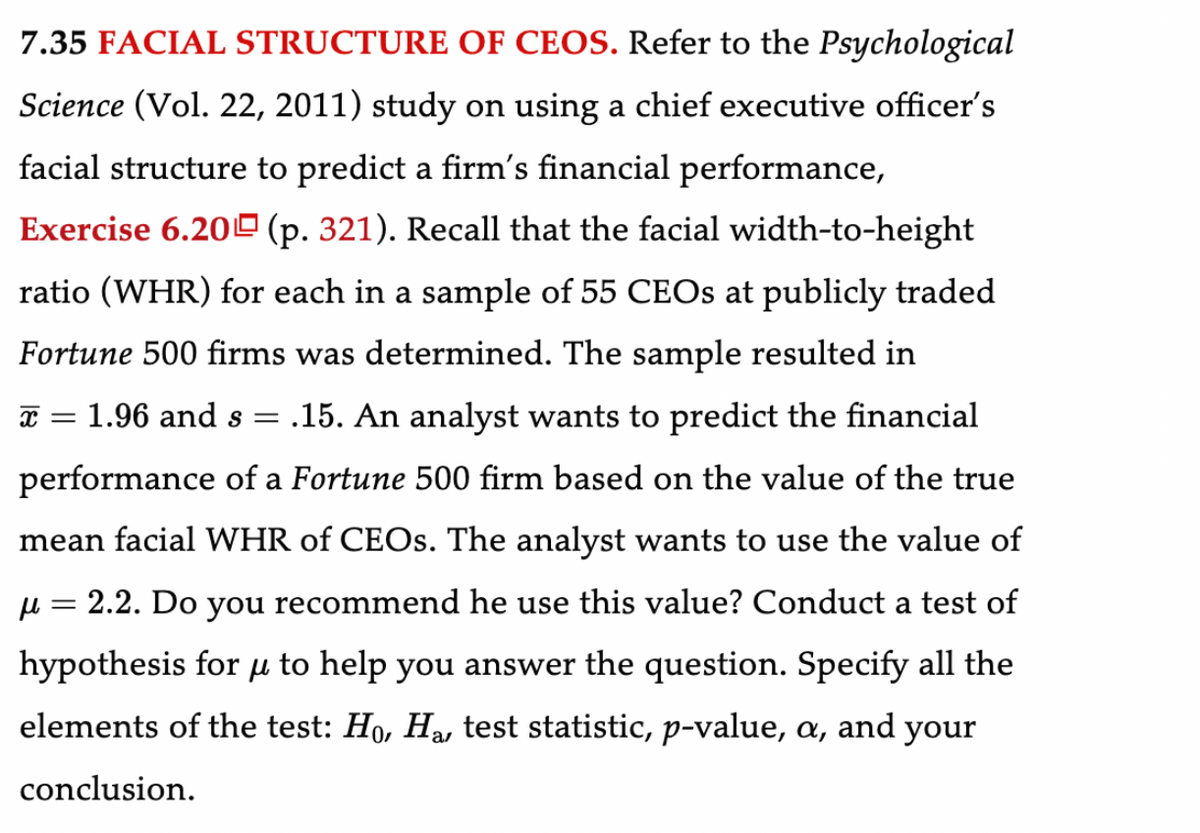 7.35 FACIAL STRUCTURE OF CEOS. Refer to the Psychological
Science (Vol. 22, 2011) study on using a chief executive officer's
facial structure to predict a firm's financial performance,
Exercise 6.20 (p. 321). Recall that the facial width-to-height
ratio (WHR) for each in a sample of 55 CEOs at publicly traded
Fortune 500 firms was determined. The sample resulted in
X =
1.96 and s = .15. An analyst wants to predict the financial
performance of a Fortune 500 firm based on the value of the true
mean facial WHR of CEOs. The analyst wants to use the value of
μ = 2.2. Do you recommend he use this value? Conduct a test of
hypothesis for to help you answer the question. Specify all the
elements of the test: H₁, H₂, test statistic, p-value, a, and your
μl
conclusion.