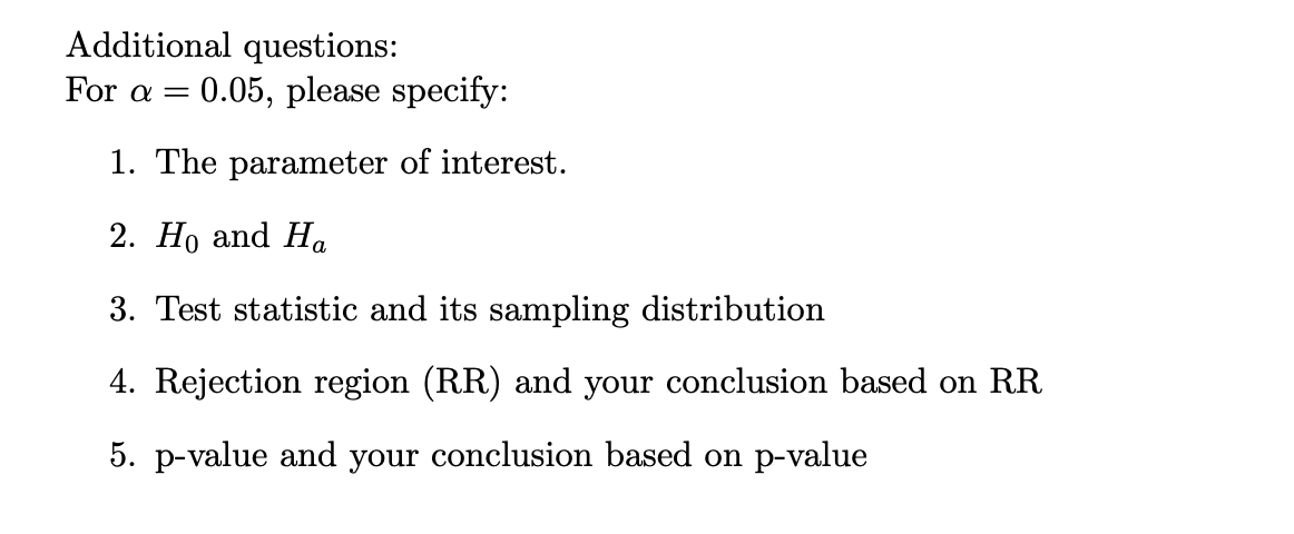 Additional questions:
For a = 0.05, please specify:
1. The parameter of interest.
2. Ho and Ha
3. Test statistic and its sampling distribution
4. Rejection region (RR) and your conclusion based on RR
5. p-value and your conclusion based on p-value