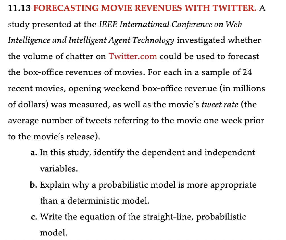 **11.13 FORECASTING MOVIE REVENUES WITH TWITTER.** 

A study presented at the IEEE International Conference on Web Intelligence and Intelligent Agent Technology investigated whether the volume of chatter on Twitter.com could be used to forecast the box-office revenues of movies. For each in a sample of 24 recent movies, opening weekend box-office revenue (in millions of dollars) was measured, as well as the movie’s tweet rate (the average number of tweets referring to the movie one week prior to the movie’s release).

a. In this study, identify the dependent and independent variables.

b. Explain why a probabilistic model is more appropriate than a deterministic model.

c. Write the equation of the straight-line, probabilistic model.