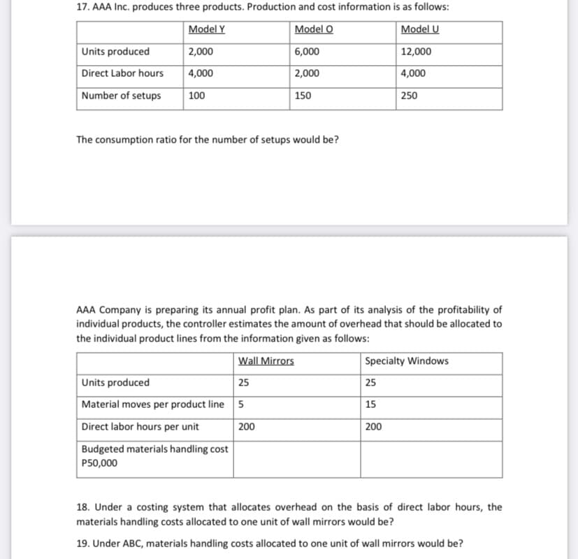 17. AAA Inc. produces three products. Production and cost information is as follows:
Model Y
Model O
Model U
Units produced
2,000
6,000
12,000
Direct Labor hours
4,000
2,000
4,000
Number of setups
100
150
250
The consumption ratio for the number of setups would be?
AAA Company is preparing its annual profit plan. As part of its analysis of the profitability of
individual products, the controller estimates the amount of overhead that should be allocated to
the individual product lines from the information given as follows:
Wall Mirrors
Specialty Windows
Units produced
25
25
Material moves per product line 5
15
Direct labor hours per unit
200
200
Budgeted materials handling cost
P50,000
18. Under a costing system that allocates overhead on the basis of direct labor hours, the
materials handling costs allocated to one unit of wall mirrors would be?
19. Under ABC, materials handling costs allocated to one unit of wall mirrors would be?
