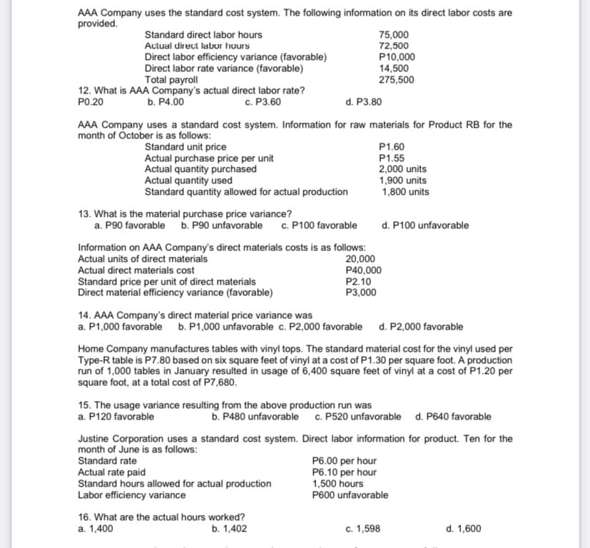 AAA Company uses the standard cost system. The following information on its direct labor costs are
provided.
Standard direct labor hours
75,000
72,500
P10,000
14,500
275,500
Actual direct labur hours
Direct labor efficiency variance (favorable)
Direct labor rate variance (favorable)
Total payroll
12. What is AAA Company's actual direct labor rate?
PO.20
b. РА.00
с. Р3.60
d. P3.80
AAA Company uses a standard cost system. Information for raw materials for Product RB for the
month of October is as follows:
Standard unit price
Actual purchase price per unit
Actual quantity purchased
Actual quantity used
Standard quantity allowed for actual production
P1.60
P1.55
2,000 units
1,900 units
1,800 units
13. What is the material purchase price variance?
a. P90 favorable b. P90 unfavorable
c. P100 favorable
d. P100 unfavorable
Information on AAA Company's direct materials costs is as follows:
20,000
P40,000
P2.10
P3,000
Actual units of direct materials
Actual direct materials cost
Standard price per unit of direct materials
Direct material efficiency variance (favorable)
14. AAA Company's direct material price variance was
a. P1,000 favorable b. P1,000 unfavorable c. P2,000 favorable d. P2,000 favorable
Home Company manufactures tables with vinyl tops. The standard material cost for the vinyl used per
Type-R table is P7.80 based on six square feet of vinyl at a cost of P1.30 per square foot. A production
run of 1,000 tables in January resulted in usage of 6,400 square feet of vinyi at a cost of P1.20 per
square foot, at a total cost of P7,680.
15. The usage variance resulting from the above production run was
a. P120 favorable
b. P480 unfavorable
c. P520 unfavorable d. P640 favorable
Justine Corporation uses a standard cost system. Direct labor information for product. Ten for the
month of June is as follows:
Standard rate
Actual rate paid
Standard hours allowed for actual production
Labor efficiency variance
P6.00 per hour
P6.10 per hour
1,500 hours
P600 unfavorable
16. What are the actual hours worked?
a. 1,400
b. 1,402
c. 1,598
d. 1,600
