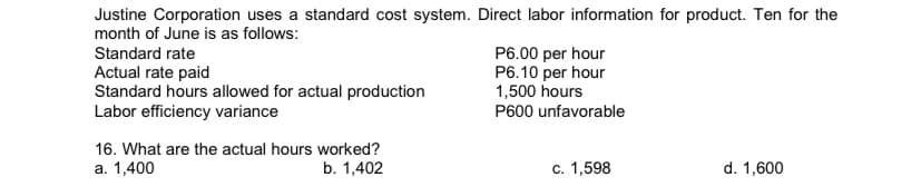 Justine Corporation uses a standard cost system. Direct labor information for product. Ten for the
month of June is as follows:
Standard rate
Actual rate paid
Standard hours allowed for actual production
Labor efficiency variance
P6.00 per hour
P6.10 per hour
1,500 hours
P600 unfavorable
16. What are the actual hours worked?
a. 1,400
b. 1,402
c. 1,598
d. 1,600
