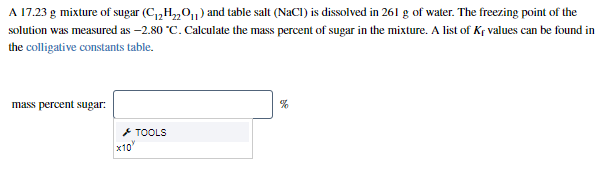 A 17.23 g mixture of sugar (C,,H,„0,1) and table salt (NaCI) is dissolved in 261 g of water. The freezing point of the
solution was measured as -2.80 °C. Calculate the mass percent of sugar in the mixture. A list of Kr values can be found in
the colligative constants table.
mass percent sugar:
+ TOOLS
x10"
