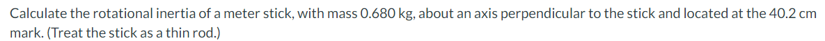 Calculate the rotational inertia of a meter stick, with mass O.680 kg, about an axis perpendicular to the stick and located at the 40.2 cm
mark. (Treat the stick as a thin rod.)
