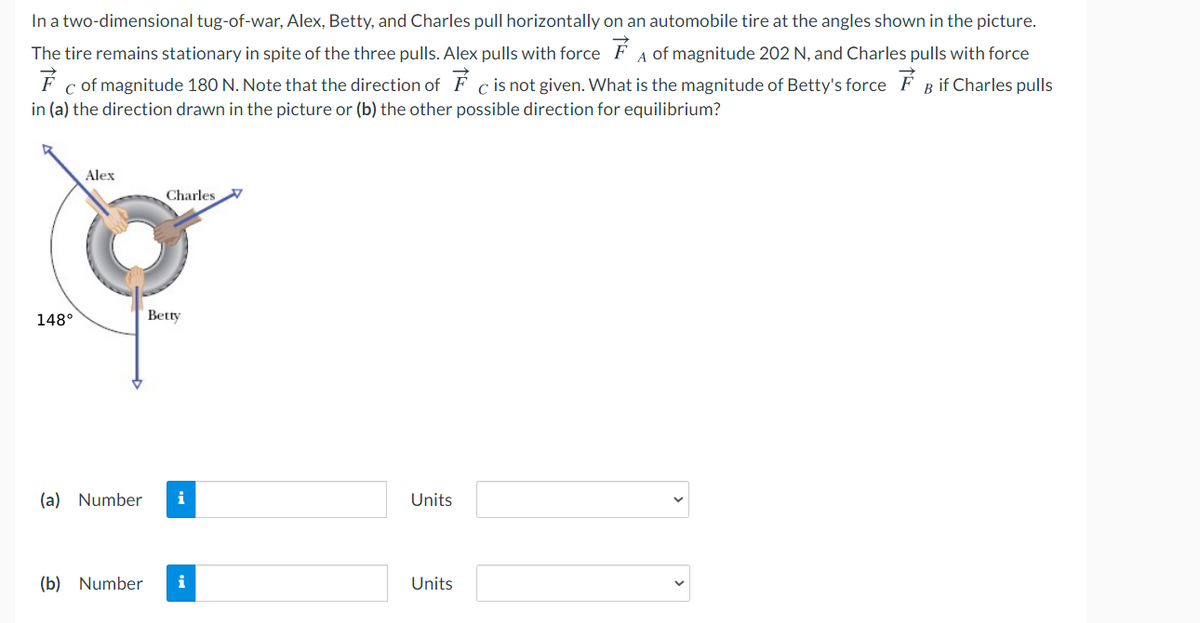 In a two-dimensional tug-of-war, Alex, Betty, and Charles pull horizontally on an automobile tire at the angles shown in the picture.
The tire remains stationary in spite of the three pulls. Alex pulls with force F A of magnitude 202 N, and Charles pulls with force
F c of magnitude 180 N. Note that the direction of F c is not given. What is the magnitude of Betty's force F B if Charles pulls
in (a) the direction drawn in the picture or (b) the other possible direction for equilibrium?
Alex
Charles
148°
Betty
(a) Number
i
Units
(b) Number
i
Units
