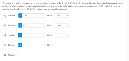 The angular position of a point on a rotating wheel is given by e- 2.96 + 3.90 + 3.95t,.where eis in radians and tis in seconds. At t-
0, what are (a) the point's angular position and (b) its angular velocity? (e) What is its angular velocity at t- 7.20s? (4) Calculate its
angular acceleration att- 1.75s. (e) is its angular acceleration constant?
(a) Number
2.96
Units
rad
(b) Number
Units
rads
k) Number
Units
(d) Number
Units
(e) Number
