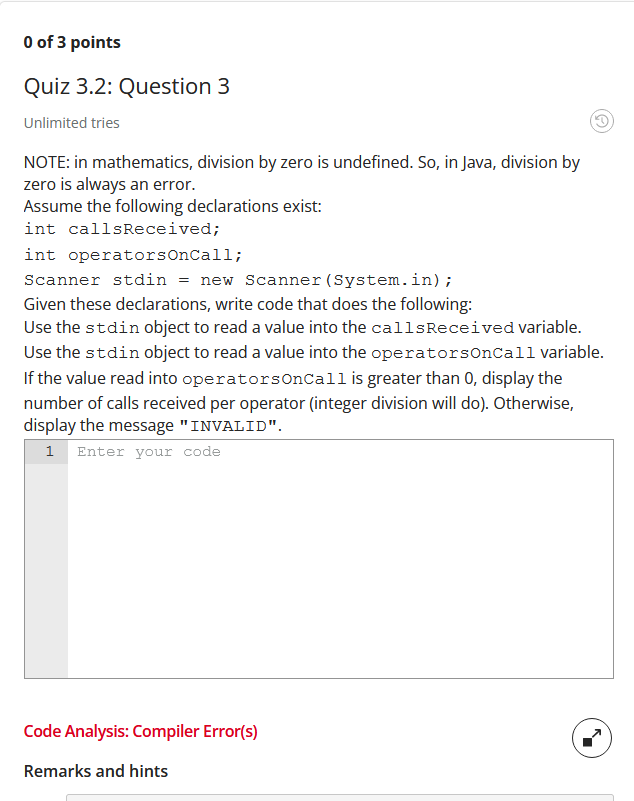 O of 3 points
Quiz 3.2: Question 3
Unlimited tries
NOTE: in mathematics, division by zero is undefined. So, in Java, division by
zero is always an error.
Assume the following declarations exist:
int callsReceived;
int operatorsOnCall;
Scanner stdin = new Scanner (System.in);
Given these declarations, write code that does the following:
Use the stdin object to read a value into the callsReceived variable.
Use the stdin object to read a value into the operatorsonCall variable.
If the value read into operatorsOnCall is greater than 0, display the
number of calls received per operator (integer division will do). Otherwise,
display the message "INVALID".
1 Enter your code
Code Analysis: Compiler Error(s)
Remarks and hints
