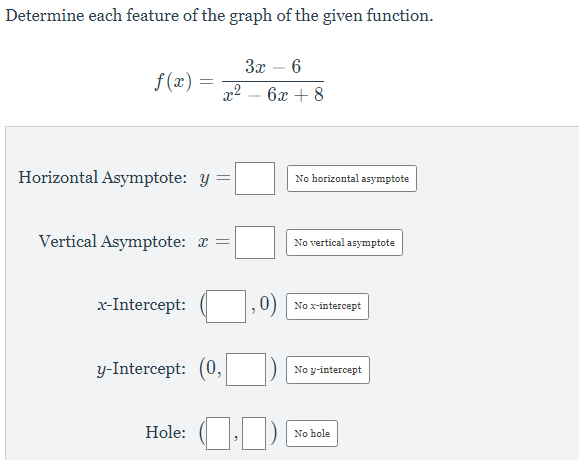 Determine each feature of the graph of the given function.
За — 6
f(x) =
6x + 8
-
Horizontal Asymptote: y
No horizontal asymptote
Vertical Asymptote: a =
No vertical asymptote
x-Intercept:
0) No x-intercept
y-Intercept: (0,
No y-intercept
Hole:
No hole
