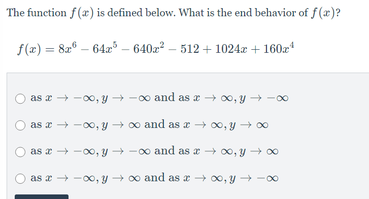 The function f (x) is defined below. What is the end behavior of f (x)?
f (x) = 8x® – 64x³ – 640x²
512 + 1024 + 160x4
–
as x → -o, y → -0 and as x → 0, y → -0
as x → -∞, y → ∞ and as x → o0, y → ∞
as x → -, y → -0 and as x → 0, Y
as x → -∞, y → ∞ and as x → 0, y →
