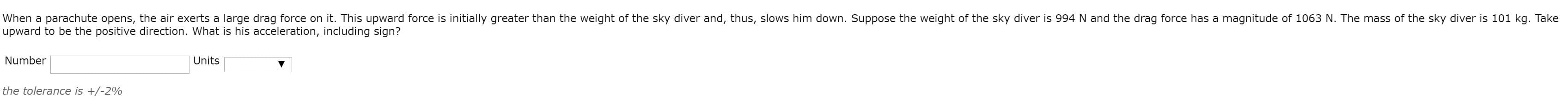 When a parachute opens, the air exerts a large drag force on it. This upward force is initially greater than the weight of the sky diver and, thus, slows him down. Suppose the weight of the sky diver is 994 N and the drag force has a magnitude of 1063 N. The mass of the sky diver is 101 kg. Take
upward to be the positive direction. What is his acceleration, including sign?
Number
Units
