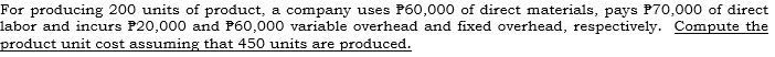 For producing 200 units of product, a company uses P60,000 of direct materials, pays P70,000 of direct
labor and incurs P20,000 and P60,000 variable overhead and fixed overhead, respectively. Compute the
product unit cost assuming that 450 units are produced.
