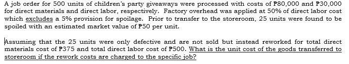 A job order for 500 units of children's party giveaways were processed with costs of P80,000 and P30,000
for direct materials and direct labor, respectively. Factory overhead was applied at 50% of direct labor cost
which excludes a 5% provision for spoilage. Prior to transfer to the storeroom, 25 units were found to be
spoiled with an estimated market value of P50 per unit.
Assuming that the 25 units were only defective and are not sold but instead reworked for total direct
materials cost of P375 and total direct labor cost of P500. What is the unit cost of the goods transferred to
storeroom if the rework costs are charged to the specific job?
