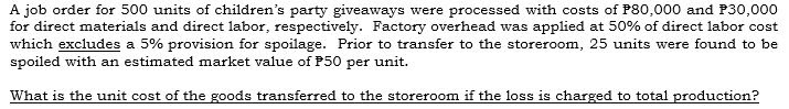 A job order for 500 units of children's party giveaways were processed with costs of P80,000 and P30,000
for direct materials and direct labor, respectively. Factory overhead was applied at 50% of direct labor cost
which excludes a 5% provision for spoilage. Prior to transfer to the storeroom, 25 units were found to be
spoiled with an estimated market value of P50 per unit.
What is the unit cost of the goods transferred to the storeroom if the loss is charged to total production?
