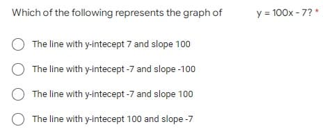 Which of the following represents the graph of
The line with y-intecept 7 and slope 100
The line with y-intecept -7 and slope -100
The line with y-intecept -7 and slope 100
The line with y-intecept 100 and slope -7
y = 100x - 7? *