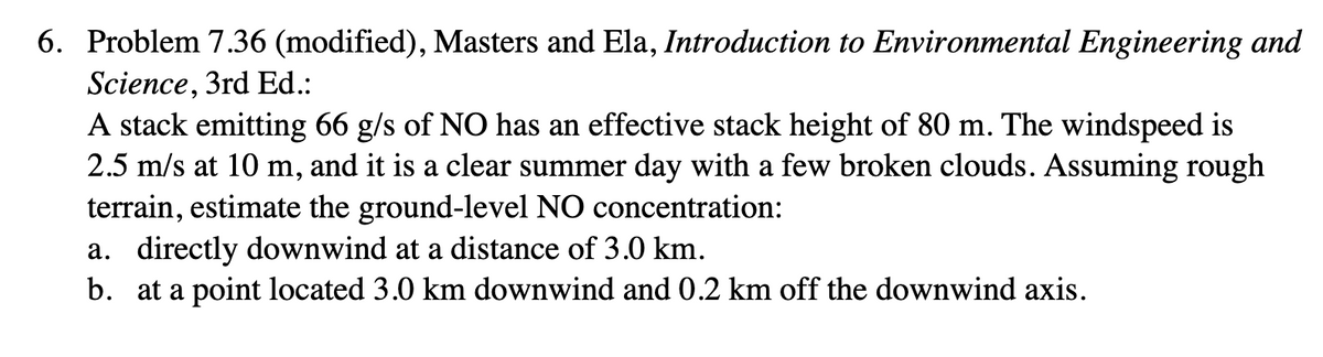 6. Problem 7.36 (modified), Masters and Ela, Introduction to Environmental Engineering and
Science, 3rd Ed.:
A stack emitting 66 g/s of NO has an effective stack height of 80 m. The windspeed is
2.5 m/s at 10 m, and it is a clear summer day with a few broken clouds. Assuming rough
terrain, estimate the ground-level NO concentration:
a. directly downwind at a distance of 3.0 km.
b. at a point located 3.0 km downwind and 0.2 km off the downwind axis.