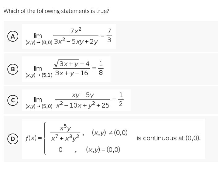 Which of the following statements is true?
7x2
A
lim
3
(х.у) — (0,0) Зx2— 5ху+2у
/3x+у-4
1
B
lim
8
(к,у) - (5,1) Зх +у-16
ху-5у
1
lim
2
(х.у) - (5,0) х?—-10х+у? +25
x³y
(x,y) # (0,0)
D
f(x) ={ x + x
3,
³y²'
is continuous at (0,0).
(x,y) = (0,0)
