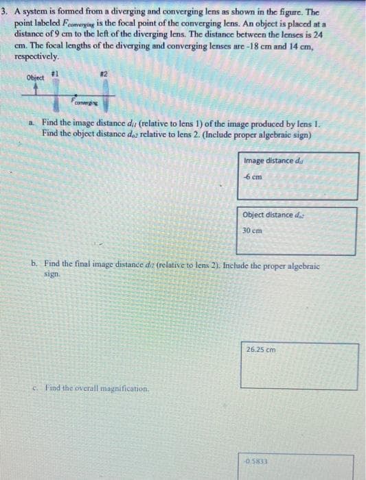 3. A system is formed from a diverging and converging lens as show in the figure. The
point labeled Feomerying is the focal point of the converging lens. An object is placed at a
distance of 9 cm to the left of the diverging lens. The distance between the lenses is 24
cm. The focal lengths of the diverging and converging lenses are -18 cm and 14 cm,
respectively.
#31
Object
#2
converging
a. Find the image distance d (relative to lens 1) of the image produced by lens I.
Find the object distance daz relative to lens 2. (Include proper algebraic sign)
Image distance du
6 cm
Object distance dat
30 cm
b. Find the final image distance dz (relative to lens 2). Include the proper algebraic
sign.
26.25 cm
c. Find the overall magnification.
-0.5833
