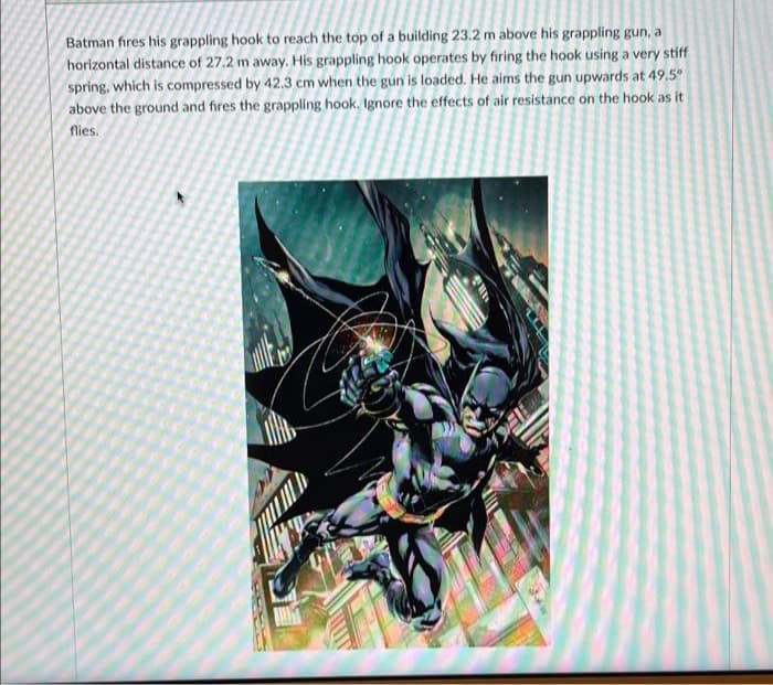 Batman fıres his grappling hook to reach the top of a building 23.2 m above his grappling gun, a
horizontal distance of 27.2 m away. His grappling hook operates by firing the hook using a very stiff
spring, which is compressed by 42.3 cm when the gun is loaded. He aims the gun upwards at 49.5°
above the ground and fires the grappling hook. Ignore the effects of air resistance on the hook as it
nies.
