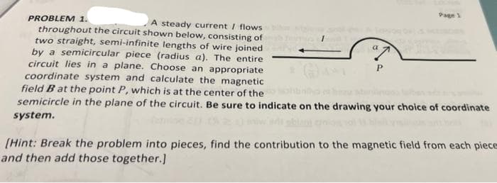 Page 1
PROBLEM 1.
A steady current / flows
throughout the circuit shown below, consisting of
two straight, semi-infinite lengths of wire joined
by a semicircular piece (radius a). The entire
circuit lies in a plane. Choose an appropriate
coordinate system and calculate the magnetic
field B at the point P, which is at the center of the
semicircle in the plane of the circuit. Be sure to indicate on the drawing your choice of coordinate
system.
(Hint: Break the problem into pieces, find the contribution to the magnetic field from each piece
and then add those together.]
