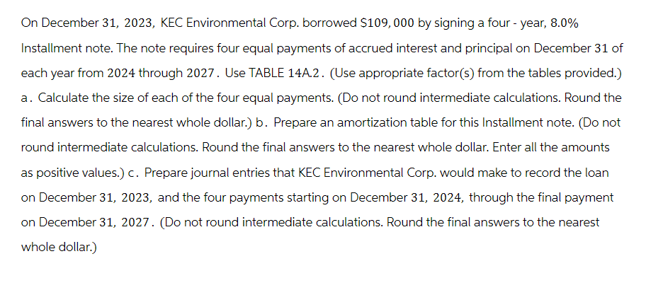 On December 31, 2023, KEC Environmental Corp. borrowed $109,000 by signing a four-year, 8.0%
Installment note. The note requires four equal payments of accrued interest and principal on December 31 of
each year from 2024 through 2027. Use TABLE 14A.2. (Use appropriate factor(s) from the tables provided.)
a. Calculate the size of each of the four equal payments. (Do not round intermediate calculations. Round the
final answers to the nearest whole dollar.) b. Prepare an amortization table for this Installment note. (Do not
round intermediate calculations. Round the final answers to the nearest whole dollar. Enter all the amounts
as positive values.) c. Prepare journal entries that KEC Environmental Corp. would make to record the loan
on December 31, 2023, and the four payments starting on December 31, 2024, through the final payment
on December 31, 2027. (Do not round intermediate calculations. Round the final answers to the nearest
whole dollar.)