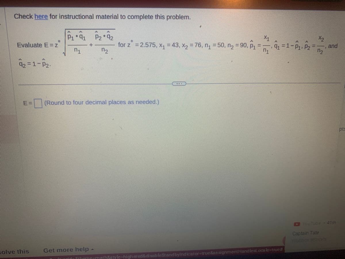 Check here for instructional material to complete this problem.
Evaluate E=z
9₂=1-P₂
P₁ *91 P2*9₂2
n₁
n₂
solve this
E= (Round to four decimal places as needed.)
for z = 2.575, x₁ = 43, x₂ = 76, n₁ = 50, n₂ = 90, P₁
Get more help -
DE
X₁
n₁
9₁ =1-P₁, P₂
theme-math&style-high ered&disableStand by indicator-true&assignmentHandlesloca le-true#
=
X₂
and
YouTube 41m
Captain Tate
Wuobox #Shorts
pts